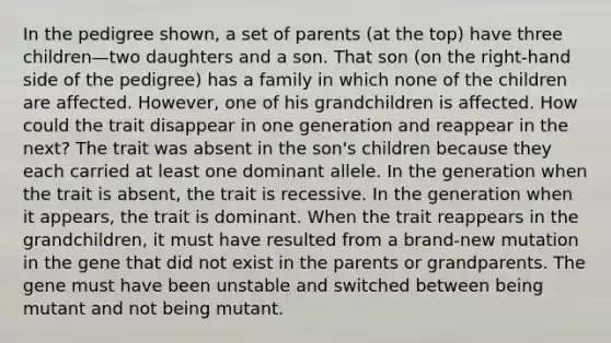 In the pedigree shown, a set of parents (at the top) have three children—two daughters and a son. That son (on the right-hand side of the pedigree) has a family in which none of the children are affected. However, one of his grandchildren is affected. How could the trait disappear in one generation and reappear in the next? The trait was absent in the son's children because they each carried at least one dominant allele. In the generation when the trait is absent, the trait is recessive. In the generation when it appears, the trait is dominant. When the trait reappears in the grandchildren, it must have resulted from a brand-new mutation in the gene that did not exist in the parents or grandparents. The gene must have been unstable and switched between being mutant and not being mutant.