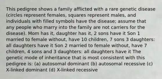 This pedigree shows a family afflicted with a rare genetic disease (circles represent females, squares represent males, and individuals with filled symbols have the disease; assume that any people who marry into the family are not carriers for the disease). Mom has it, daughter has it, 2 sons have it Son 1 married to female without, have 10 children, 7 sons 3 daughters: all daughters have it Son 2 married to female without, have 7 children, 4 sons and 3 daughters: all daughters have it The genetic mode of inheritance that is most consistent with this pedigree is: (a) autosomal dominant (b) autosomal recessive (c) X-linked dominant (d) X-linked recessive