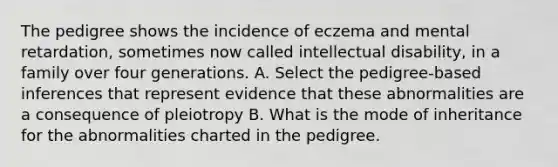 The pedigree shows the incidence of eczema and mental retardation, sometimes now called intellectual disability, in a family over four generations. A. Select the pedigree-based inferences that represent evidence that these abnormalities are a consequence of pleiotropy B. What is the mode of inheritance for the abnormalities charted in the pedigree.