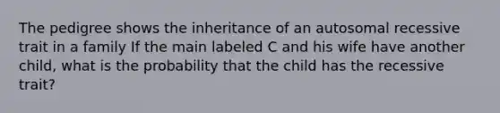 The pedigree shows the inheritance of an autosomal recessive trait in a family If the main labeled C and his wife have another child, what is the probability that the child has the recessive trait?