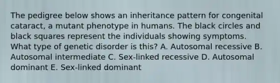 The pedigree below shows an inheritance pattern for congenital cataract, a mutant phenotype in humans. The black circles and black squares represent the individuals showing symptoms. What type of genetic disorder is this? A. Autosomal recessive B. Autosomal intermediate C. Sex-linked recessive D. Autosomal dominant E. Sex-linked dominant