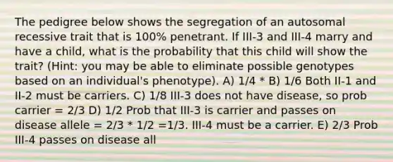 The pedigree below shows the segregation of an autosomal recessive trait that is 100% penetrant. If III-3 and III-4 marry and have a child, what is the probability that this child will show the trait? (Hint: you may be able to eliminate possible genotypes based on an individual's phenotype). A) 1/4 * B) 1/6 Both II-1 and II-2 must be carriers. C) 1/8 III-3 does not have disease, so prob carrier = 2/3 D) 1/2 Prob that III-3 is carrier and passes on disease allele = 2/3 * 1/2 =1/3. III-4 must be a carrier. E) 2/3 Prob III-4 passes on disease all