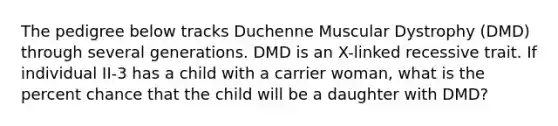 The pedigree below tracks Duchenne Muscular Dystrophy (DMD) through several generations. DMD is an X-linked recessive trait. If individual II-3 has a child with a carrier woman, what is the percent chance that the child will be a daughter with DMD?