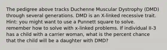 The pedigree above tracks Duchenne Muscular Dystrophy (DMD) through several generations. DMD is an X-linked recessive trait. Hint: you might want to use a Punnett square to solve. remember how to solve with x-linked problems. If individual II-3 has a child with a carrier woman, what is the percent chance that the child will be a daughter with DMD?