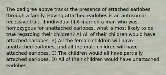 The pedigree above tracks the presence of attached earlobes through a family. Having attached earlobes is an autosomal recessive trait. If individual III-6 married a man who was homozygous for unattached earlobes, what is most likely to be true regarding their children? A) All of their children would have attached earlobes. B) All the female children will have unattached earlobes, and all the male children will have attached earlobes. C) The children would all have partially attached earlobes. D) All of their children would have unattached earlobes.