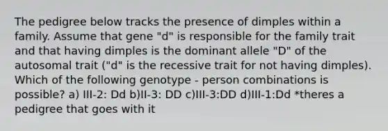 The pedigree below tracks the presence of dimples within a family. Assume that gene "d" is responsible for the family trait and that having dimples is the dominant allele "D" of the autosomal trait ("d" is the recessive trait for not having dimples). Which of the following genotype - person combinations is possible? a) III-2: Dd b)II-3: DD c)III-3:DD d)III-1:Dd *theres a pedigree that goes with it