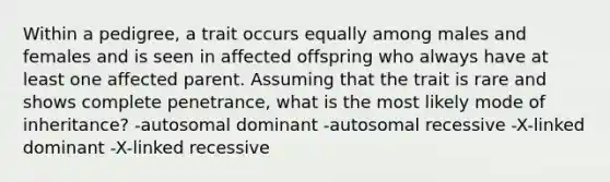 Within a pedigree, a trait occurs equally among males and females and is seen in affected offspring who always have at least one affected parent. Assuming that the trait is rare and shows complete penetrance, what is the most likely mode of inheritance? -autosomal dominant -autosomal recessive -X-linked dominant -X-linked recessive