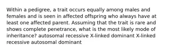 Within a pedigree, a trait occurs equally among males and females and is seen in affected offspring who always have at least one affected parent. Assuming that the trait is rare and shows complete penetrance, what is the most likely mode of inheritance? autosomal recessive X-linked dominant X-linked recessive autosomal dominant