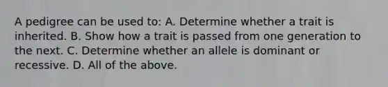 A pedigree can be used to: A. Determine whether a trait is inherited. B. Show how a trait is passed from one generation to the next. C. Determine whether an allele is dominant or recessive. D. All of the above.