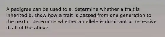 A pedigree can be used to a. determine whether a trait is inherited b. show how a trait is passed from one generation to the next c. determine whether an allele is dominant or recessive d. all of the above