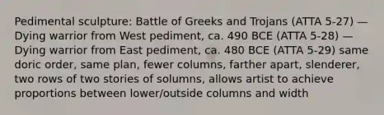 Pedimental sculpture: Battle of Greeks and Trojans (ATTA 5-27) —Dying warrior from West pediment, ca. 490 BCE (ATTA 5-28) —Dying warrior from East pediment, ca. 480 BCE (ATTA 5-29) same doric order, same plan, fewer columns, farther apart, slenderer, two rows of two stories of solumns, allows artist to achieve proportions between lower/outside columns and width