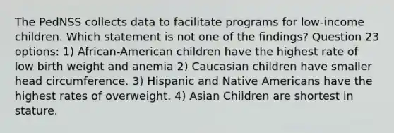 The PedNSS collects data to facilitate programs for low-income children. Which statement is not one of the findings? Question 23 options: 1) African-American children have the highest rate of low birth weight and anemia 2) Caucasian children have smaller head circumference. 3) Hispanic and Native Americans have the highest rates of overweight. 4) Asian Children are shortest in stature.