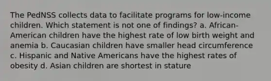 The PedNSS collects data to facilitate programs for low-income children. Which statement is not one of findings? a. African-American children have the highest rate of low birth weight and anemia b. Caucasian children have smaller head circumference c. Hispanic and Native Americans have the highest rates of obesity d. Asian children are shortest in stature