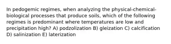 In pedogemic regimes, when analyzing the physical-chemical-biological processes that produce soils, which of the following regimes is predominant where temperatures are low and precipitation high? A) podzolization B) gleization C) calcification D) salinization E) laterization