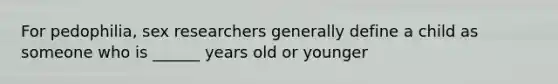 For pedophilia, sex researchers generally define a child as someone who is ______ years old or younger