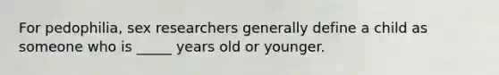 For pedophilia, sex researchers generally define a child as someone who is _____ years old or younger.