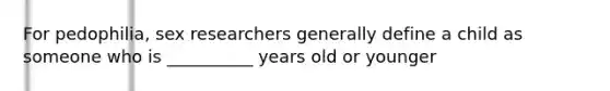 For pedophilia, sex researchers generally define a child as someone who is __________ years old or younger