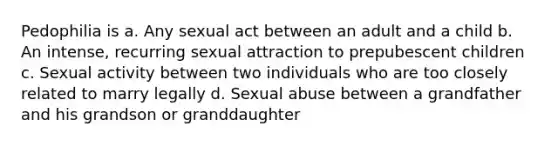 Pedophilia is a. Any sexual act between an adult and a child b. An intense, recurring sexual attraction to prepubescent children c. Sexual activity between two individuals who are too closely related to marry legally d. Sexual abuse between a grandfather and his grandson or granddaughter