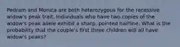 Pedram and Monica are both heterozygous for the recessive widow's peak trait. Individuals who have two copies of the widow's peak allele exhibit a sharp, pointed hairline. What is the probability that the couple's first three children will all have widow's peaks?