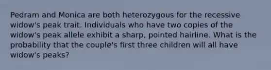 Pedram and Monica are both heterozygous for the recessive widow's peak trait. Individuals who have two copies of the widow's peak allele exhibit a sharp, pointed hairline. What is the probability that the couple's first three children will all have widow's peaks?