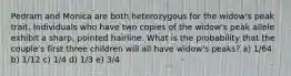 Pedram and Monica are both heterozygous for the widow's peak trait. Individuals who have two copies of the widow's peak allele exhibit a sharp, pointed hairline. What is the probability that the couple's first three children will all have widow's peaks? a) 1/64 b) 1/12 c) 1/4 d) 1/3 e) 3/4