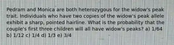 Pedram and Monica are both heterozygous for the widow's peak trait. Individuals who have two copies of the widow's peak allele exhibit a sharp, pointed hairline. What is the probability that the couple's first three children will all have widow's peaks? a) 1/64 b) 1/12 c) 1/4 d) 1/3 e) 3/4