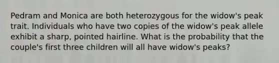 Pedram and Monica are both heterozygous for the widow's peak trait. Individuals who have two copies of the widow's peak allele exhibit a sharp, pointed hairline. What is the probability that the couple's first three children will all have widow's peaks?