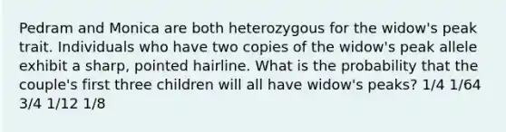 Pedram and Monica are both heterozygous for the widow's peak trait. Individuals who have two copies of the widow's peak allele exhibit a sharp, pointed hairline. What is the probability that the couple's first three children will all have widow's peaks? 1/4 1/64 3/4 1/12 1/8