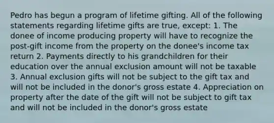 Pedro has begun a program of lifetime gifting. All of the following statements regarding lifetime gifts are true, except: 1. The donee of income producing property will have to recognize the post-gift income from the property on the donee's income tax return 2. Payments directly to his grandchildren for their education over the annual exclusion amount will not be taxable 3. Annual exclusion gifts will not be subject to the gift tax and will not be included in the donor's gross estate 4. Appreciation on property after the date of the gift will not be subject to gift tax and will not be included in the donor's gross estate