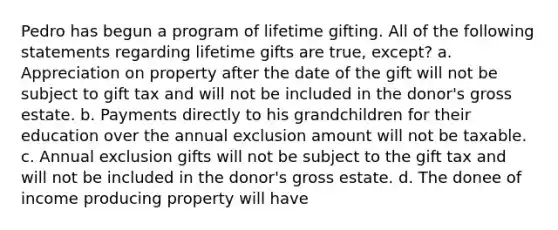 Pedro has begun a program of lifetime gifting. All of the following statements regarding lifetime gifts are true, except? a. Appreciation on property after the date of the gift will not be subject to gift tax and will not be included in the donor's gross estate. b. Payments directly to his grandchildren for their education over the annual exclusion amount will not be taxable. c. Annual exclusion gifts will not be subject to the gift tax and will not be included in the donor's gross estate. d. The donee of income producing property will have