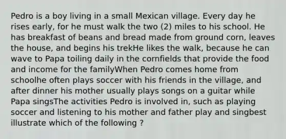 Pedro is a boy living in a small Mexican village. Every day he rises early, for he must walk the two (2) miles to his school. He has breakfast of beans and bread made from ground corn, leaves the house, and begins his trekHe likes the walk, because he can wave to Papa toiling daily in the cornfields that provide the food and income for the familyWhen Pedro comes home from schoolhe often plays soccer with his friends in the village, and after dinner his mother usually plays songs on a guitar while Papa singsThe activities Pedro is involved in, such as playing soccer and listening to his mother and father play and singbest illustrate which of the following ?