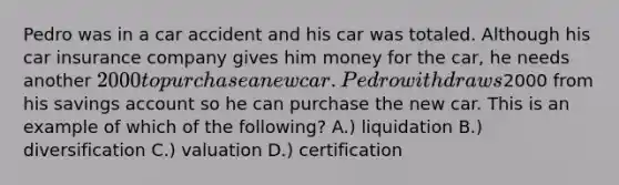 Pedro was in a car accident and his car was totaled. Although his car insurance company gives him money for the car, he needs another 2000 to purchase a new car. Pedro withdraws2000 from his savings account so he can purchase the new car. This is an example of which of the following? A.) liquidation B.) diversification C.) valuation D.) certification