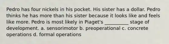 Pedro has four nickels in his pocket. His sister has a dollar. Pedro thinks he has more than his sister because it looks like and feels like more. Pedro is most likely in Piaget's __________ stage of development. a. sensorimotor b. preoperational c. concrete operations d. formal operations