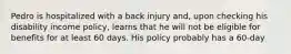 Pedro is hospitalized with a back injury and, upon checking his disability income policy, learns that he will not be eligible for benefits for at least 60 days. His policy probably has a 60-day