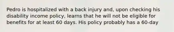 Pedro is hospitalized with a back injury and, upon checking his disability income policy, learns that he will not be eligible for benefits for at least 60 days. His policy probably has a 60-day