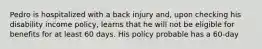 Pedro is hospitalized with a back injury and, upon checking his disability income policy, learns that he will not be eligible for benefits for at least 60 days. His policy probable has a 60-day