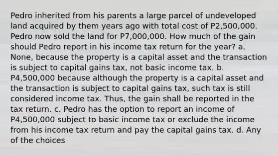 Pedro inherited from his parents a large parcel of undeveloped land acquired by them years ago with total cost of P2,500,000. Pedro now sold the land for P7,000,000. How much of the gain should Pedro report in his income tax return for the year? a. None, because the property is a capital asset and the transaction is subject to capital gains tax, not basic income tax. b. P4,500,000 because although the property is a capital asset and the transaction is subject to capital gains tax, such tax is still considered income tax. Thus, the gain shall be reported in the tax return. c. Pedro has the option to report an income of P4,500,000 subject to basic income tax or exclude the income from his income tax return and pay the capital gains tax. d. Any of the choices