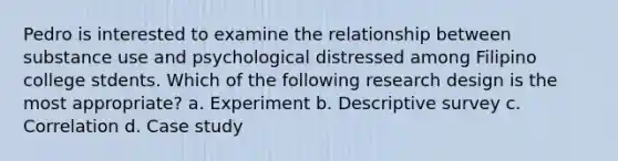 Pedro is interested to examine the relationship between substance use and psychological distressed among Filipino college stdents. Which of the following research design is the most appropriate? a. Experiment b. Descriptive survey c. Correlation d. Case study