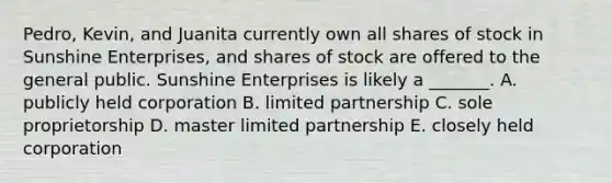 ​Pedro, Kevin, and Juanita currently own all shares of stock in Sunshine​ Enterprises, and shares of stock are offered to the general public. Sunshine Enterprises is likely a​ _______. A. publicly held corporation B. limited partnership C. sole proprietorship D. master limited partnership E. closely held corporation