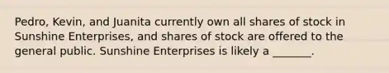 Pedro, Kevin, and Juanita currently own all shares of stock in Sunshine Enterprises, and shares of stock are offered to the general public. Sunshine Enterprises is likely a _______.