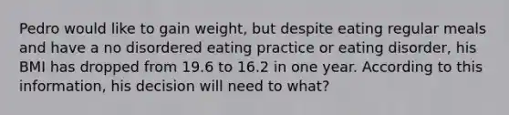 Pedro would like to gain weight, but despite eating regular meals and have a no disordered eating practice or eating disorder, his BMI has dropped from 19.6 to 16.2 in one year. According to this information, his decision will need to what?