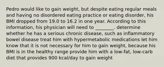 Pedro would like to gain weight, but despite eating regular meals and having no disordered eating practice or eating disorder, his BMI dropped from 19.0 to 16.2 in one year. According to this information, his physician will need to ________. determine whether he has a serious chronic disease, such as inflammatory bowel disease treat him with hypermetabolic medications let him know that it is not necessary for him to gain weight, because his BMI is in the healthy range provide him with a low-fat, low-carb diet that provides 900 kcal/day to gain weight