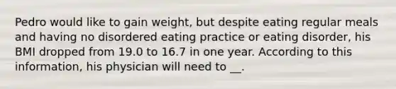 Pedro would like to gain weight, but despite eating regular meals and having no disordered eating practice or eating disorder, his BMI dropped from 19.0 to 16.7 in one year. According to this information, his physician will need to __.