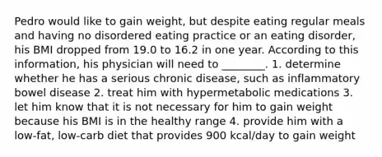 Pedro would like to gain weight, but despite eating regular meals and having no disordered eating practice or an eating disorder, his BMI dropped from 19.0 to 16.2 in one year. According to this information, his physician will need to ________. 1. determine whether he has a serious chronic disease, such as inflammatory bowel disease 2. treat him with hypermetabolic medications 3. let him know that it is not necessary for him to gain weight because his BMI is in the healthy range 4. provide him with a low-fat, low-carb diet that provides 900 kcal/day to gain weight