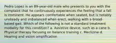 Pedro Lopez is an 89-year-old male who presents to you with the complaint that he continuously experiences the feeling that a fall is imminent. He appears comfortable when seated, but is notably unsteady and imbalanced when erect, walking with a broad-based gait. Which of the following is not a standard treatment modality for this condition? a. Assistive device, such as a cane b. Physical therapy focusing on balance training c. Meclizine d. Hearing and vision amplification