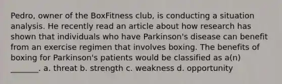 Pedro, owner of the BoxFitness club, is conducting a situation analysis. He recently read an article about how research has shown that individuals who have Parkinson's disease can benefit from an exercise regimen that involves boxing. The benefits of boxing for Parkinson's patients would be classified as a(n) _______. a. threat b. strength c. weakness d. opportunity