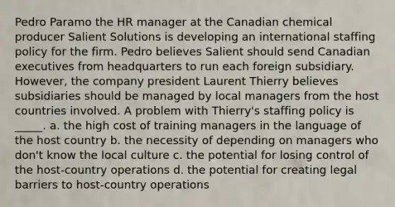 Pedro Paramo the HR manager at the Canadian chemical producer Salient Solutions is developing an international staffing policy for the firm. Pedro believes Salient should send Canadian executives from headquarters to run each foreign subsidiary. However, the company president Laurent Thierry believes subsidiaries should be managed by local managers from the host countries involved. A problem with Thierry's staffing policy is _____. a. the high cost of training managers in the language of the host country b. the necessity of depending on managers who don't know the local culture c. the potential for losing control of the host-country operations d. the potential for creating legal barriers to host-country operations