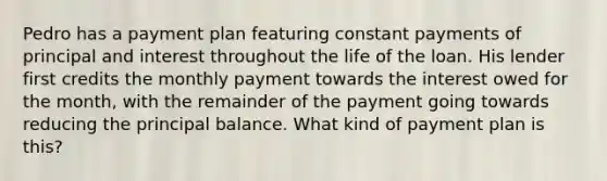 Pedro has a payment plan featuring constant payments of principal and interest throughout the life of the loan. His lender first credits the monthly payment towards the interest owed for the month, with the remainder of the payment going towards reducing the principal balance. What kind of payment plan is this?