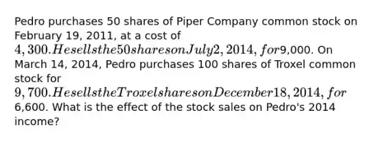 Pedro purchases 50 shares of Piper Company common stock on February 19, 2011, at a cost of 4,300. He sells the 50 shares on July 2, 2014, for9,000. On March 14, 2014, Pedro purchases 100 shares of Troxel common stock for 9,700. He sells the Troxel shares on December 18, 2014, for6,600. What is the effect of the stock sales on Pedro's 2014 income?