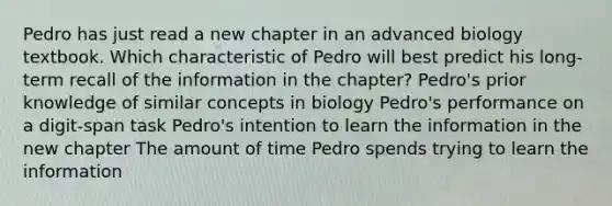 Pedro has just read a new chapter in an advanced biology textbook. Which characteristic of Pedro will best predict his long-term recall of the information in the chapter? Pedro's prior knowledge of similar concepts in biology Pedro's performance on a digit-span task Pedro's intention to learn the information in the new chapter The amount of time Pedro spends trying to learn the information